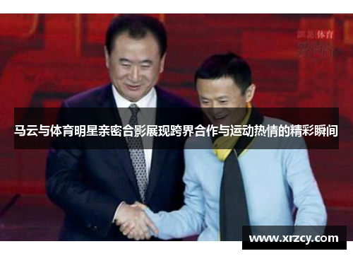 马云与体育明星亲密合影展现跨界合作与运动热情的精彩瞬间