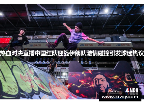 热血对决直播中国红队迎战伊朗队激情碰撞引发球迷热议