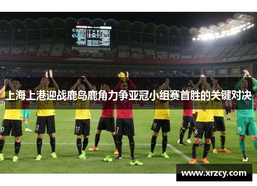 上海上港迎战鹿岛鹿角力争亚冠小组赛首胜的关键对决